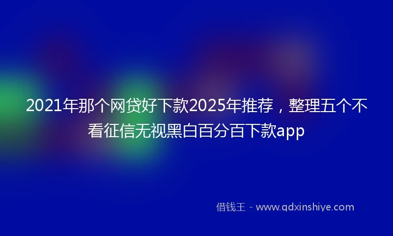 2021年那个网贷好下款2025年推荐，整理五个不看征信无视黑白百分百下款app