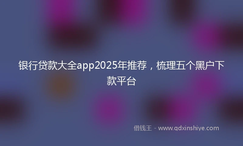 银行贷款大全app2025年推荐，梳理五个黑户下款平台