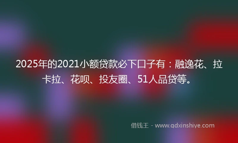 2025年的2021小额贷款必下口子有：融逸花、拉卡拉、花呗、投友圈、51人品贷等。