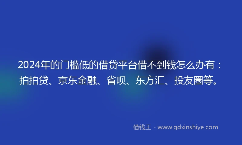 2024年的门槛低的借贷平台借不到钱怎么办有：拍拍贷、京东金融、省呗、东方汇、投友圈等。