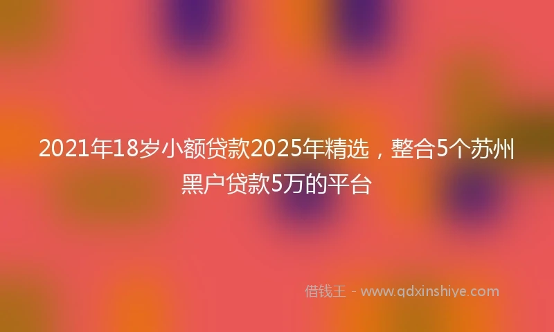 2021年18岁小额贷款2025年精选，整合5个苏州黑户贷款5万的平台