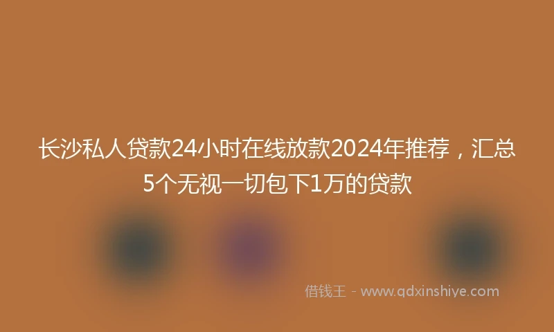 长沙私人贷款24小时在线放款2024年推荐，汇总5个无视一切包下1万的贷款