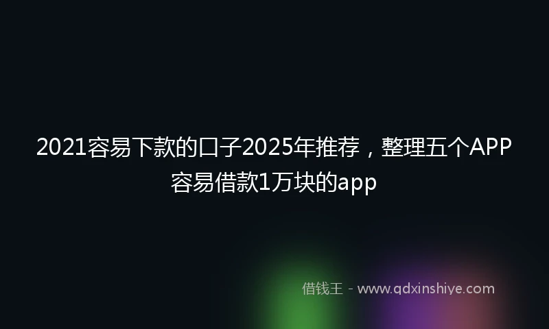 2021容易下款的口子2025年推荐，整理五个APP容易借款1万块的app