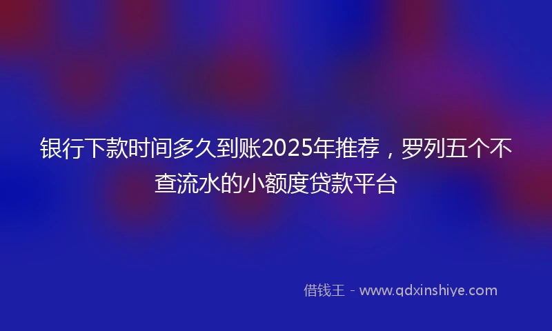 银行下款时间多久到账2025年推荐，罗列五个不查流水的小额度贷款平台