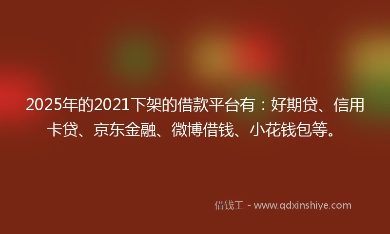 2025年的2021下架的借款平台有：好期贷、信用卡贷、京东金融、微博借钱、小花钱包等。