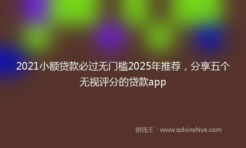 2021小额贷款必过无门槛2025年推荐，分享五个无视评分的贷款app