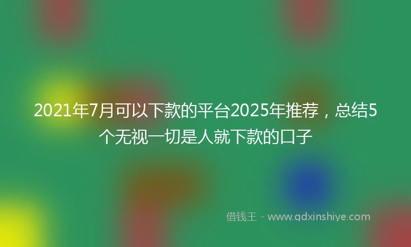 2021年7月可以下款的平台2025年推荐，总结5个无视一切是人就下款的口子