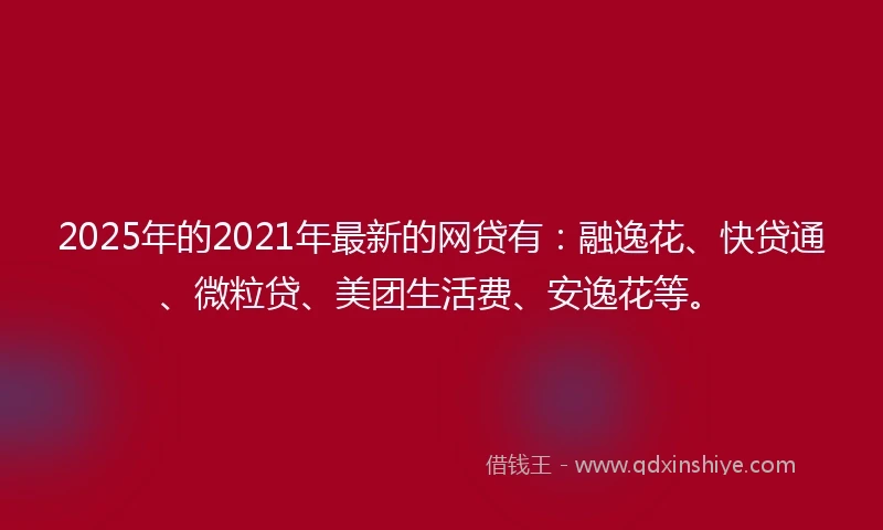 2025年的2021年最新的网贷有：融逸花、快贷通、微粒贷、美团生活费、安逸花等。