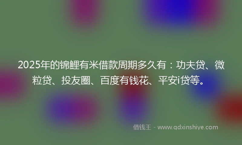 2025年的锦鲤有米借款周期多久有：功夫贷、微粒贷、投友圈、百度有钱花、平安i贷等。
