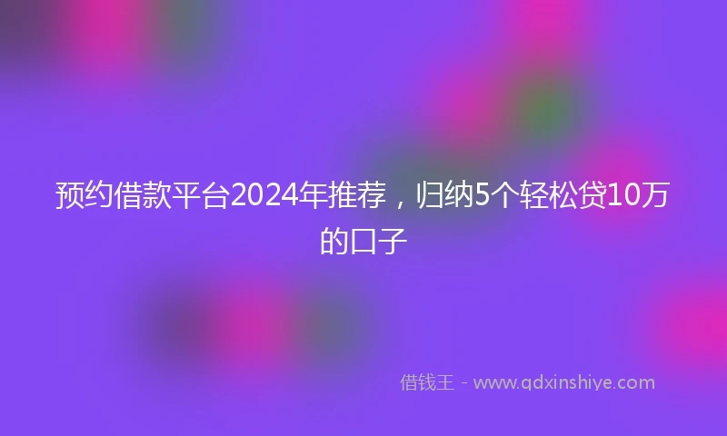 预约借款平台2024年推荐，归纳5个轻松贷10万的口子