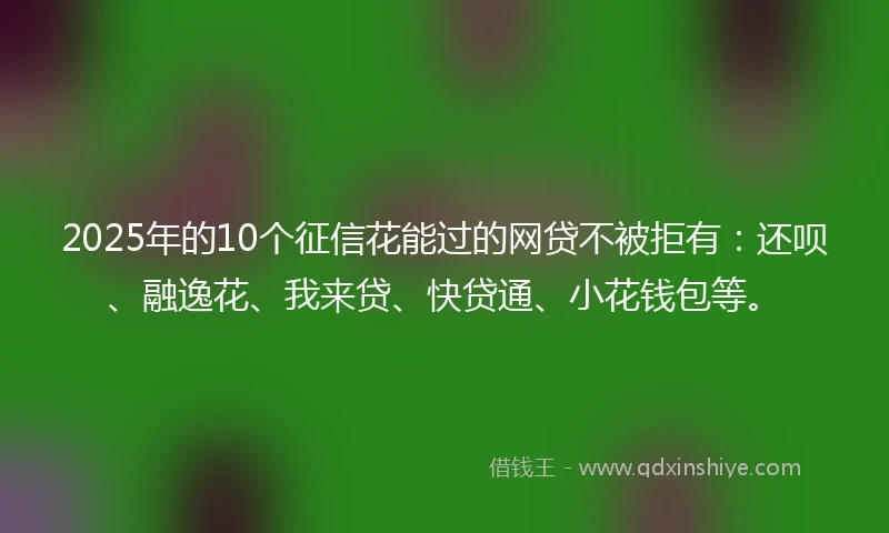 2025年的10个征信花能过的网贷不被拒有：还呗、融逸花、我来贷、快贷通、小花钱包等。