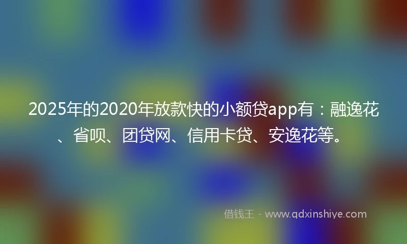 2025年的2020年放款快的小额贷app有：融逸花、省呗、团贷网、信用卡贷、安逸花等。