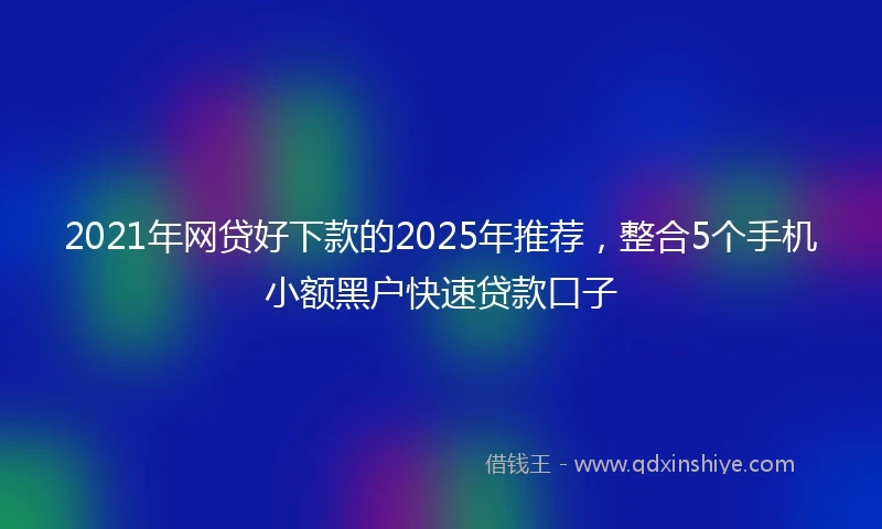 2021年网贷好下款的2025年推荐，整合5个手机小额黑户快速贷款口子