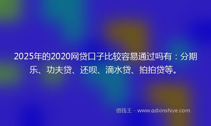 2025年的2020网贷口子比较容易通过吗有：分期乐、功夫贷、还呗、滴水贷、拍拍贷等。
