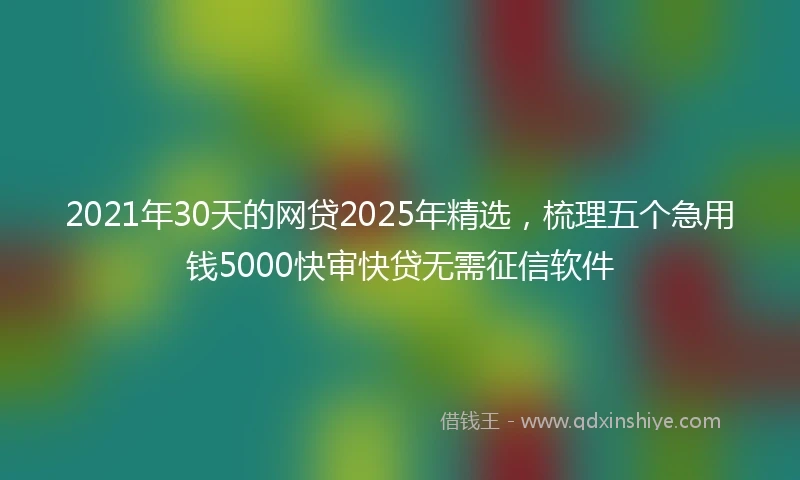 2021年30天的网贷2025年精选，梳理五个急用钱5000快审快贷无需征信软件