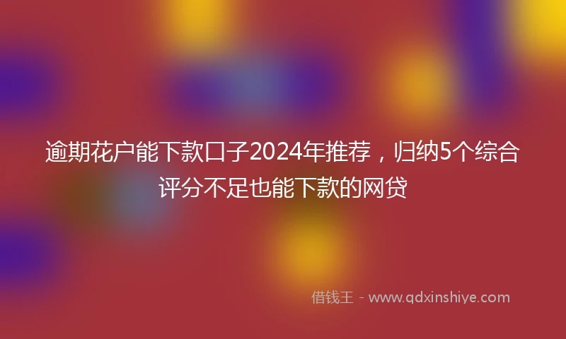 逾期花户能下款口子2024年推荐，归纳5个综合评分不足也能下款的网贷