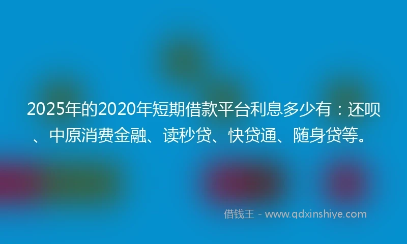 2025年的2020年短期借款平台利息多少有：还呗、中原消费金融、读秒贷、快贷通、随身贷等。