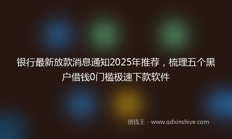 银行最新放款消息通知2025年推荐，梳理五个黑户借钱0门槛极速下款软件