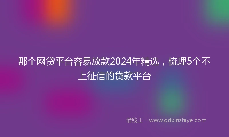 那个网贷平台容易放款2024年精选，梳理5个不上征信的贷款平台