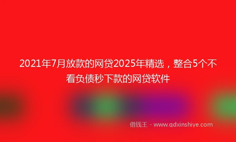 2021年7月放款的网贷2025年精选，整合5个不看负债秒下款的网贷软件
