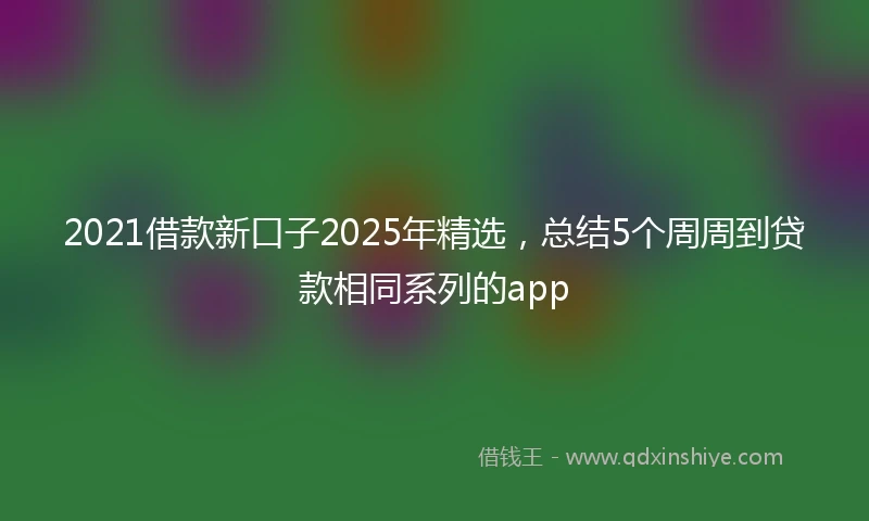2021借款新口子2025年精选，总结5个周周到贷款相同系列的app