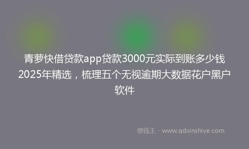 青萝快借贷款app贷款3000元实际到账多少钱2025年精选，梳理五个无视逾期大数据花户黑户软件