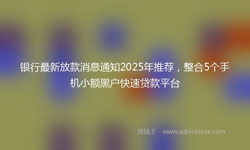银行最新放款消息通知2025年推荐，整合5个手机小额黑户快速贷款平台