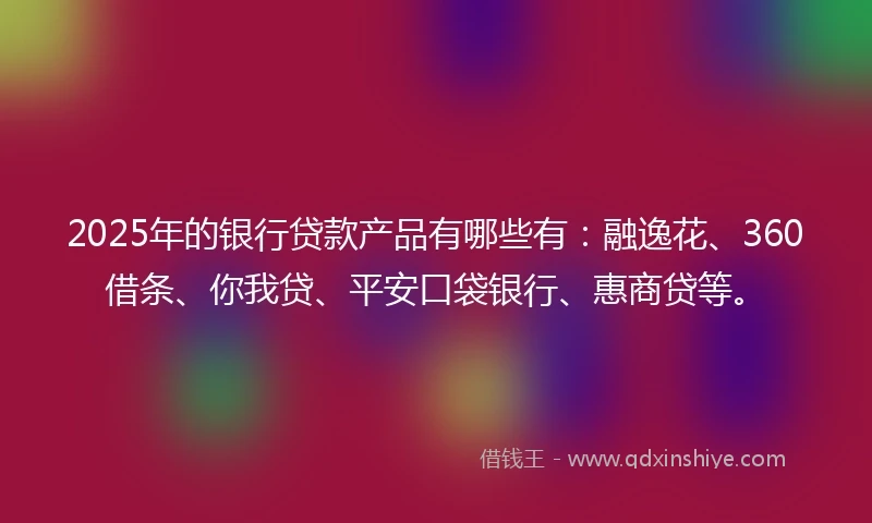 2025年的银行贷款产品有哪些有：融逸花、360借条、你我贷、平安口袋银行、惠商贷等。