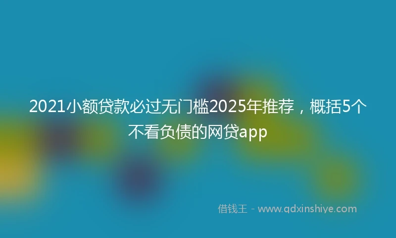 2021小额贷款必过无门槛2025年推荐，概括5个不看负债的网贷app