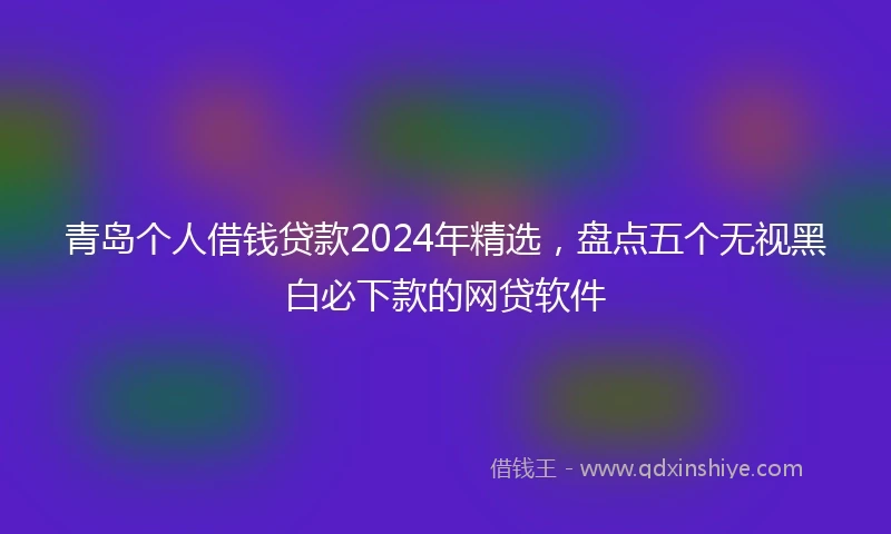 青岛个人借钱贷款2024年精选，盘点五个无视黑白必下款的网贷软件