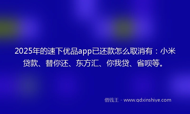 2025年的速下优品app已还款怎么取消有：小米贷款、替你还、东方汇、你我贷、省呗等。