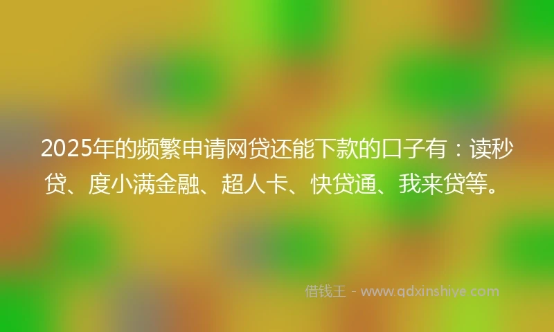 2025年的频繁申请网贷还能下款的口子有：读秒贷、度小满金融、超人卡、快贷通、我来贷等。