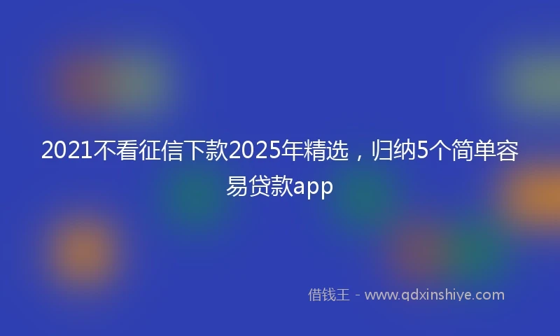 2021不看征信下款2025年精选，归纳5个简单容易贷款app