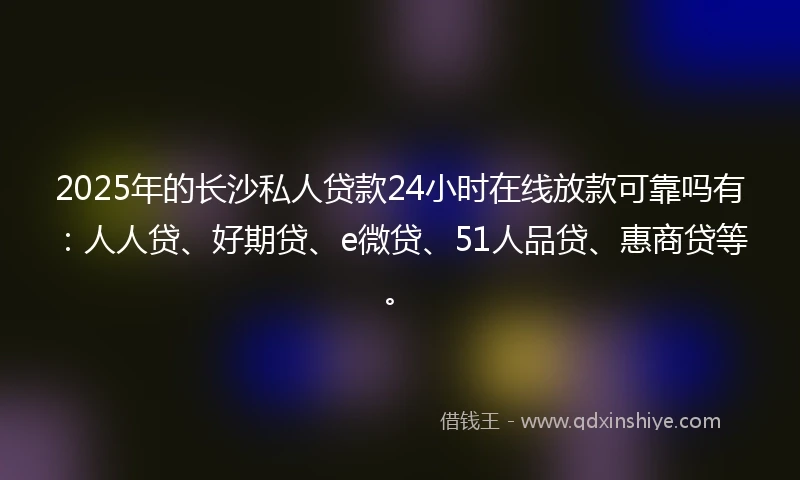 2025年的长沙私人贷款24小时在线放款可靠吗有：人人贷、好期贷、e微贷、51人品贷、惠商贷等。