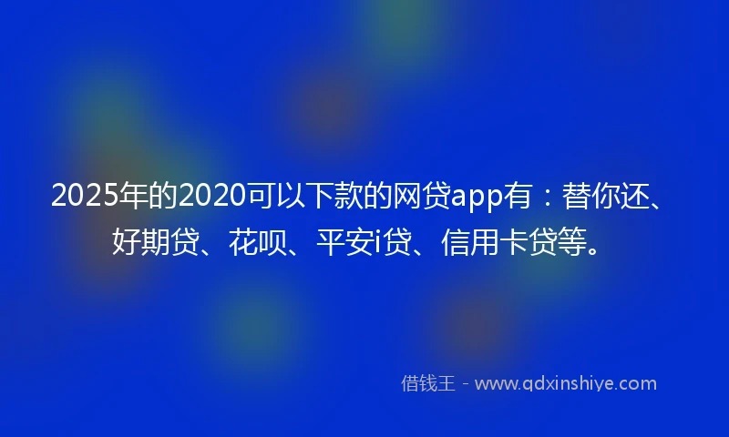 2025年的2020可以下款的网贷app有：替你还、好期贷、花呗、平安i贷、信用卡贷等。