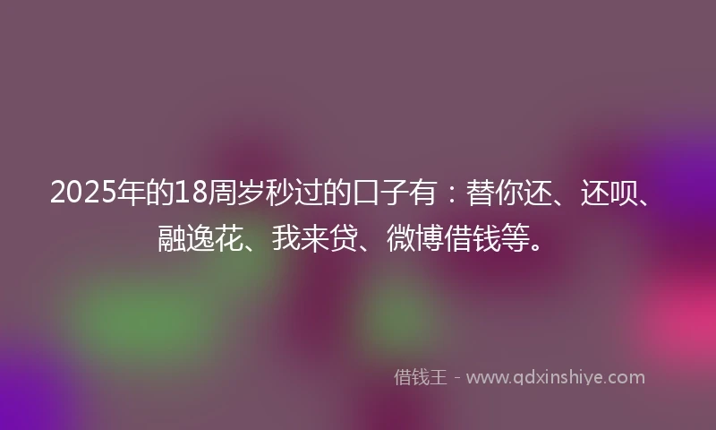 2025年的18周岁秒过的口子有：替你还、还呗、融逸花、我来贷、微博借钱等。