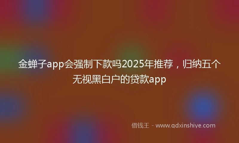 金蝉子app会强制下款吗2025年推荐，归纳五个无视黑白户的贷款app