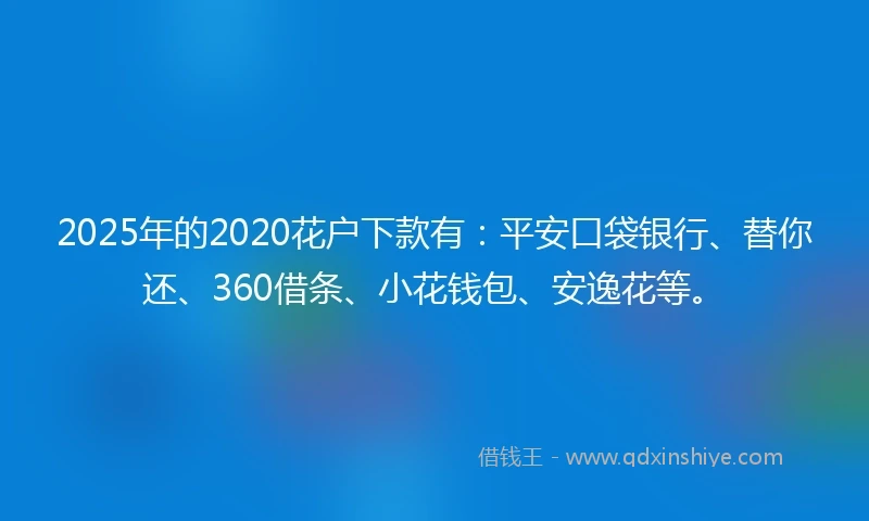 2025年的2020花户下款有：平安口袋银行、替你还、360借条、小花钱包、安逸花等。