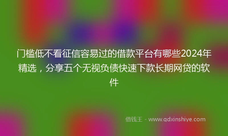 门槛低不看征信容易过的借款平台有哪些2024年精选，分享五个无视负债快速下款长期网贷的软件