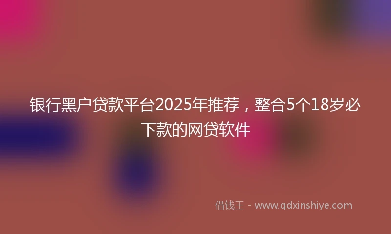 银行黑户贷款平台2025年推荐，整合5个18岁必下款的网贷软件