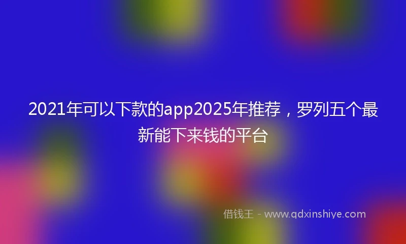 2021年可以下款的app2025年推荐，罗列五个最新能下来钱的平台