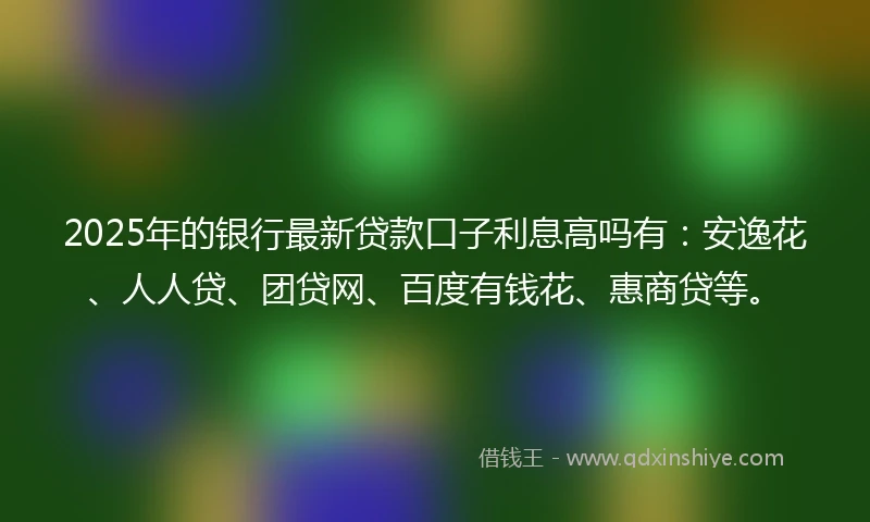 2025年的银行最新贷款口子利息高吗有：安逸花、人人贷、团贷网、百度有钱花、惠商贷等。