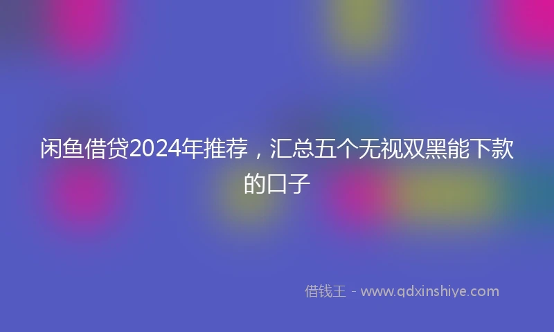 闲鱼借贷2024年推荐，汇总五个无视双黑能下款的口子