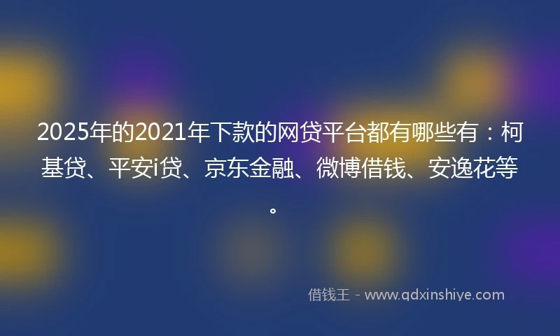 2025年的2021年下款的网贷平台都有哪些有：柯基贷、平安i贷、京东金融、微博借钱、安逸花等。
