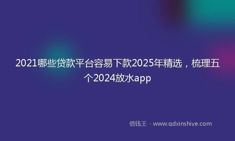2021哪些贷款平台容易下款2025年精选，梳理五个2024放水app