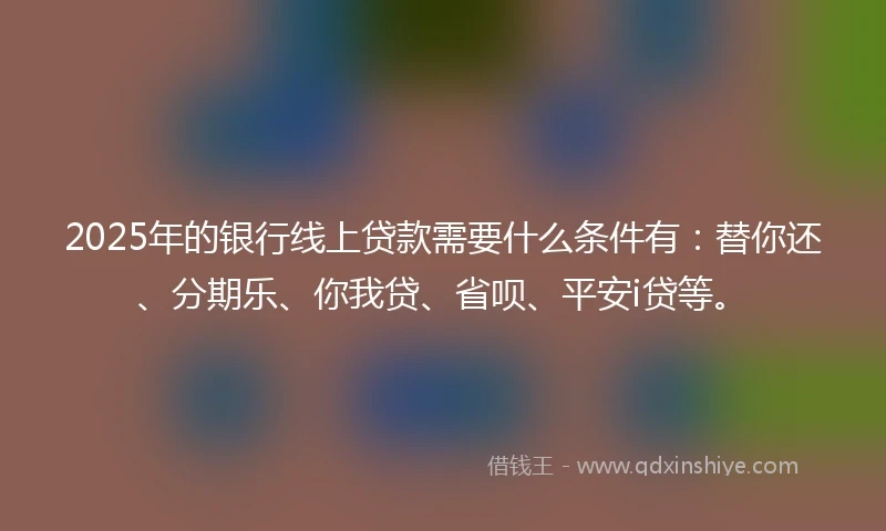 2025年的银行线上贷款需要什么条件有：替你还、分期乐、你我贷、省呗、平安i贷等。