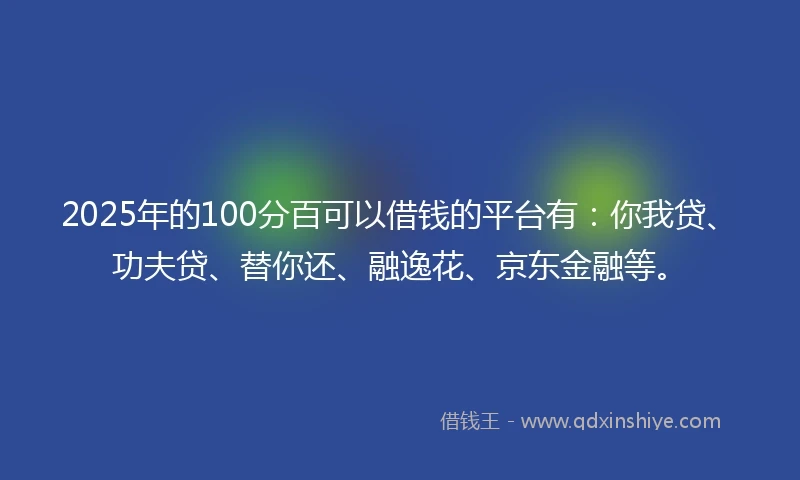 2025年的100分百可以借钱的平台有：你我贷、功夫贷、替你还、融逸花、京东金融等。