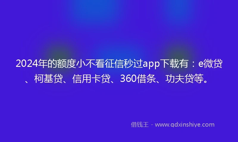 2024年的额度小不看征信秒过app下载有：e微贷、柯基贷、信用卡贷、360借条、功夫贷等。