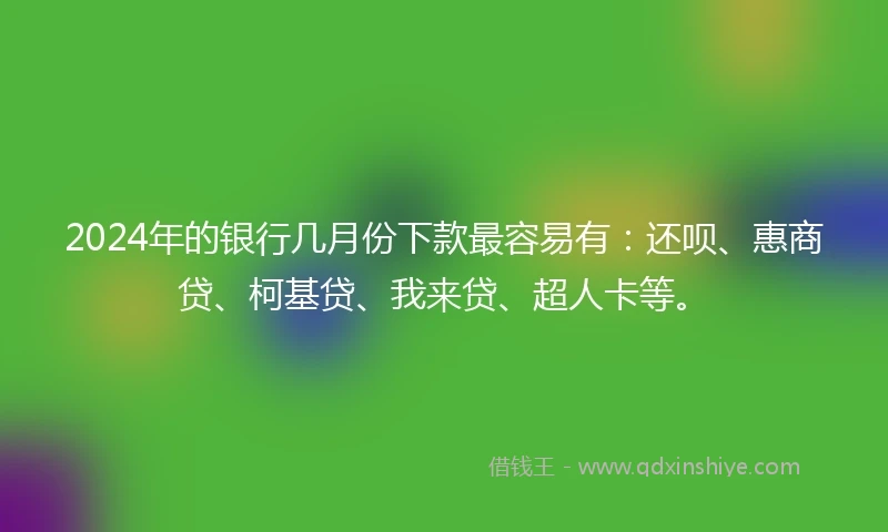 2024年的银行几月份下款最容易有：还呗、惠商贷、柯基贷、我来贷、超人卡等。