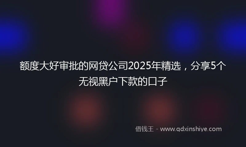 额度大好审批的网贷公司2025年精选，分享5个无视黑户下款的口子